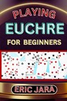 Playing Euchre for Beginners: Complete Procedural Guide To Understand, Learn And Master How To Play Eucher Like A Pro Even With No Former Experience - Eric Jara - 9798879578478