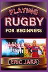 Playing Rugby for Beginners: Complete Procedural Guide To Understand, Learn And Master How To Play Rugby Like A Pro Even With No Former Experience - Eric Jara - 9798880313396
