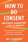 How to Do Consent (Without Sounding Like a Robot): Learning Boundaries, Navigating Discomfort, and Getting to Know What You Really Want - Mia Schachter - 9798889843665