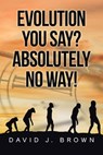 Evolution You Say? Absolutely No Way! - David J. Brown - 9798891128545