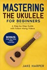 Mastering the Ukulele for Beginners: A Step-by-Step Guide with Follow-Along Videos - Jake Harper - 9798893320336