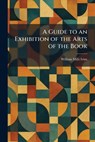 A Guide to an Exhibition of the Arts of the Book - William Mills Ivins - 9781025697079