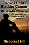 How I Beat Bladder Cancer and Prostate Cancer Without Surgery Medications or Chemo - Nicholas J Hill - 9780463739143