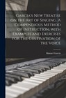 Garcia's New Treatise on the Art of Singing. A Compendious Method of Instruction, With Examples and Exercises for the Cultivation of the Voice - Manuel 1805-1906 Garcia - 9781014666871
