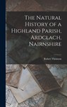 The Natural History of a Highland Parish, Ardclach, Nairnshire - Robert Thomson - 9781016513739