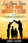 Las Claves para Crecer Niños Exitosos y Felices: Cómo educar niños para que sean más responsables y exitosos en todas las etapas de la vida - James Fischer - 9781393203094