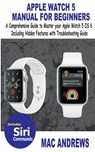 Apple Watch 5 Manual for Beginners: A Comprehensive Guide to Master your Apple Watch 5 OS 6 Including Hidden Features with Troubleshooting Guide - Mac Andrews - 9781700153371