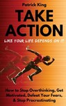 Take Action Like Your Life Depends On It: How to Stop Overthinking, Get Motivated, Defeat Your Fears, & Stop Procrastinating - Patrick King - 9781727456455