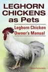 Leghorn Chickens. Leghorn Chickens as Pets. Leghorn Chicken Owner's Manual. - Roland Ruthersdale - 9781910410653