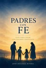 Padres con Fe: Guía para Criar con Valores Cristianos - José Dolores Rivera - 9798233345371