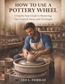 How To Use A Pottery Wheel: A Step-by-Step Guide to Mastering Clay Control, Form, and Technique - Leo L. Fiorillo - 9798244752786