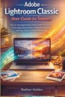 Adobe Lightroom Classic User Guide for Seniors: Step-by-Step Digital Photo Editing, RAW Processing, Photo Organization, Presets, and Workflow Techniqu - Nathan Holden - 9798246319604