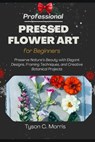 Professional Pressed Flower Art for Beginners: Preserve Nature's Beauty with Elegant Designs, Framing Techniques, and Creative Botanical Projects - Tyson C. Morris - 9798278934905