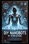 DIY Nanobots: The Ultimate Guide to Building Tiny Machines for Medicine, Industry, and Innovation - Stem School - 9798313030081