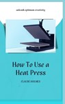 How to Use a Heat Press: A concise custom printing guidebook on how to use and master a heat press machine for beginners; your ultimate guide t - Claude Holmes - 9798326363701