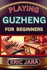 Playing Guzheng for Beginners: Complete Procedural Melody Guide To Understand, Learn And Master How To Play Guzheng Like A Pro Even With No Former Exp - Eric Jara - 9798879921052
