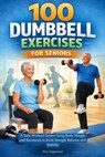 100 Dumbbell Exercises for Seniors: A Safe Workout System Using Body Weight and Resistance to Build Strength Balance and Stability - Aria Sagewood - 9798247604969