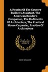 A Reprint of the Country Builder's Assistant, the American Builder's Companion, the Rudiments of Architecture, the Practical House Carpenter, Practice of Architecture - BENJAMIN,  Asher - 9780353477506