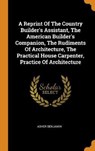 A Reprint of the Country Builder's Assistant, the American Builder's Companion, the Rudiments of Architecture, the Practical House Carpenter, Practice of Architecture - BENJAMIN,  Asher - 9780353477513