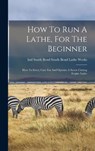 How To Run A Lathe, For The Beginner: How To Erect, Care For And Operate A Screw Cutting Engine Lathe - SOUTH BEND LATHE WORKS,  South Bend Ind - 9781015395114