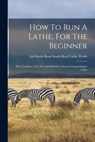 How To Run A Lathe, For The Beginner: How To Erect, Care For And Operate A Screw Cutting Engine Lathe - South Bend Ind South Bend Lathe Works - 9781015401112