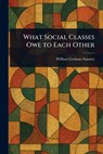 What Social Classes Owe to Each Other - William Graham Sumner - 9781022973299