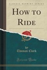 How to Ride (Classic Reprint) - Thomas Clark - 9781332141630