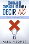 Cómo Dejar de Complacer a los Demás y Decir No: Descubre cómo empezar a vivir tu vida sin sentirte culpable al decir NO a cosas que no quieres hacer - Alex Fischer - 9781393473206