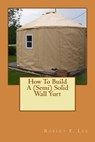 How To Build A (Semi) Solid Wall Yurt - Robert F. Lee - 9781491264768