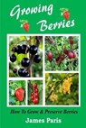 Growing Berries - How To Grow And Preserve Berries: Strawberries, Raspberries, Blackberries, Blueberries, Gooseberries, Redcurrants, Blackcurrants & W - James Paris - 9781499545289