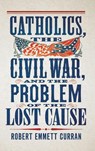 Catholics, the Civil War, and the Problem of the Lost Cause - Robert Emmett Curran - 9781647127046