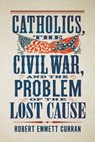 Catholics, the Civil War, and the Problem of the Lost Cause - Robert Emmett Curran - 9781647127053