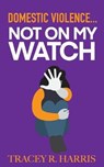 Domestic Violence... Not On My Watch - HARRIS,  Tracey R. - 9781696805728