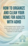 How to Organize and Clean Your Home For Adults with ADHD: A Compassionate System That Helps Adults With ADHD Tame Clutter, Build Habits, and Maintain a Calm Home - Veronica Hodge - 9781761591068