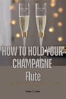 How to Hold Your Champagne Flute : A Stylish Guide to Elevate Your Etiquette and Impress With Confidence - Peter T. Liem - 9798230137719
