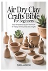 Air-Dry Clay Crafts Bible for Beginners: Easy DIY Projects, Tips, and Techniques for Making Stunning Home Decor and Gifts - Ruby Andrew - 9798257149788