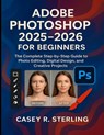 Adobe Photoshop 2025-2026 for Beginners: The Complete Step-by-Step Guide to Photo Editing, Digital Design, and Creative Projects - Casey R. Sterling - 9798265301666