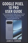 Google Pixel 10 Pro User Guide: The Complete Step-By-Step Manual To Unlock Advanced Features, AI Photography Tools, Smart Connectivity Options, And Es - James E. Carson - 9798274819510