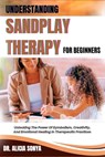 Understanding Sandplay Therapy for Beginners: Unlocking The Power Of Symbolism, Creativity, And Emotional Healing In Therapeutic Practices - Alicia Sonya - 9798300650964