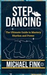 Step Dancing: The Ultimate Guide to Mastery, Rhythm, and Power: Unlock the Secrets of Precision, Technique, and Performance in This Iconic Dance Form - Michael Fink - 9798304209700