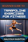 Beginner Guide to Trampoline Exercises for Fitness: Jumpstart Your Exercises Journey And Discover Effective Workouts For Weight Loss, Cardiovascular H - Malcolm Kashton - 9798325782008