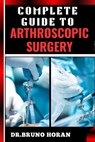 Complete Guide to Arthroscopic Surgery: Advanced Techniques, Minimally Invasive Procedures, Rehabilitation Protocols, And Recovery Strategies For Orth - Bruno Horan - 9798328689557