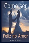 Como ser Feliz no Amor - Robson Alan Silva - 9798570407336