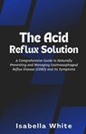 The Acid Reflux Solution: A Comprehensive Guide to Naturally Preventing and Managing Gastroesophageal Reflux Disease (GERD) and Its Symptoms - Isabella White - 9798873368914