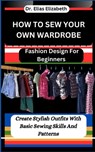 How to Sew Your Own Wardrobe: Fashion Design For Beginners: Create Stylish Outfits With Basic Sewing Skills And Patterns - Elias Elizabeth - 9798878123235