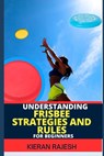Understanding Frisbee Strategies and Rules for Beginners: A Comprehensive Guide To Frisbee Game With Expert Skills To Master Techniques, Tactics with - Kieran Rajesh - 9798878417716