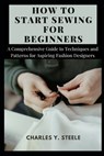 How To Start Sewing For Beginners: A Comprehensive Guide to Techniques and Patterns for Aspiring Fashion Designers - Charles Y. Steele - 9798878977159