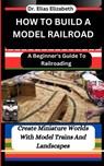 How to Build a Model Railroad: A Beginner's Guide To Railroading: Create Miniature Worlds With Model Trains And Landscapes - Elias Elizabeth - 9798879536447