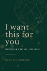 I Want This For You: Mothering What Matters Most - Rumi Tsuchihashi - 9798989716708