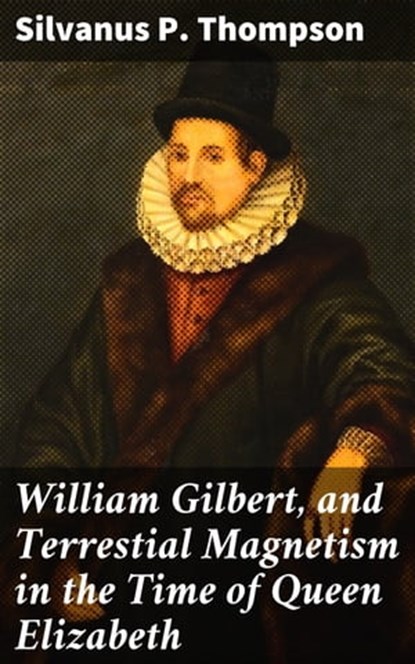 William Gilbert, and Terrestial Magnetism in the Time of Queen Elizabeth, Silvanus P. Thompson - Ebook - 4064066097202